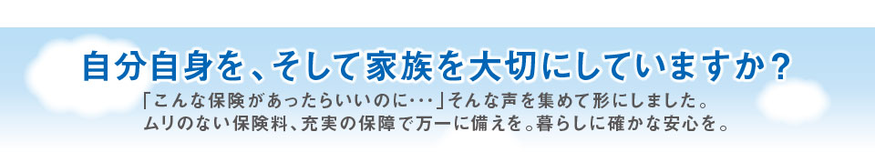 自分自身を、そして家族を大切にしていますか？「こんな保険があったらいいのに…」そんな声を集めて形にしました。ムリのない保険料、充実の保障で万一に備えを。暮らしに確かな安心を。